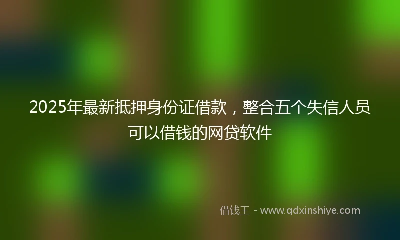 2025年最新抵押身份证借款，整合五个失信人员可以借钱的网贷软件
