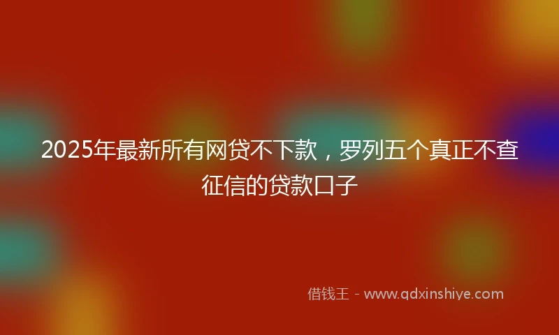 2025年最新所有网贷不下款，罗列五个真正不查征信的贷款口子