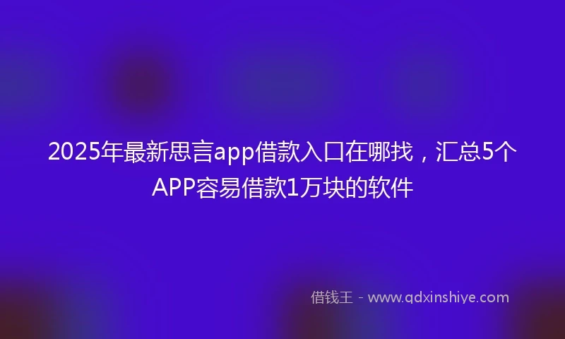 2025年最新思言app借款入口在哪找，汇总5个APP容易借款1万块的软件
