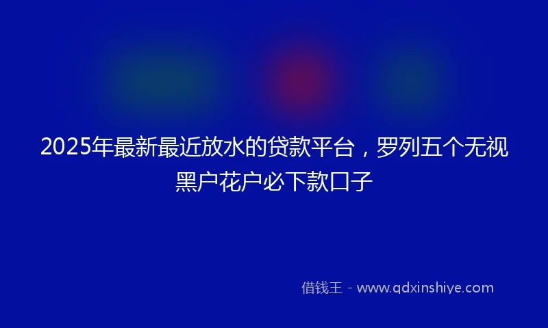 2025年最新最近放水的贷款平台，罗列五个无视黑户花户必下款口子