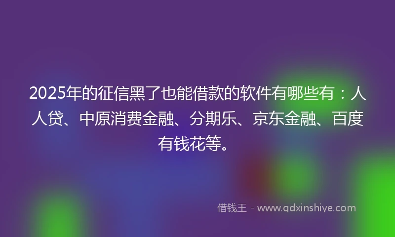 2025年的征信黑了也能借款的软件有哪些有：人人贷、中原消费金融、分期乐、京东金融、百度有钱花等。