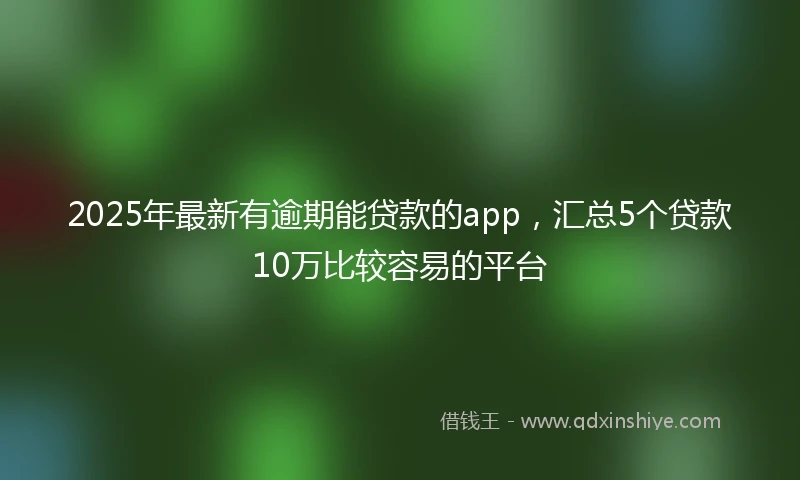2025年最新有逾期能贷款的app，汇总5个贷款10万比较容易的平台