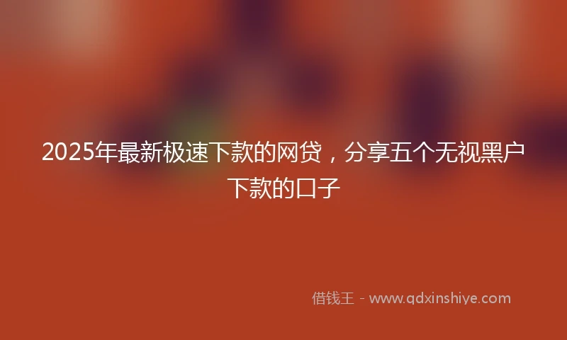 2025年最新极速下款的网贷，分享五个无视黑户下款的口子