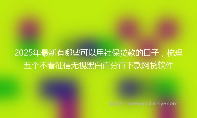 2025年最新有哪些可以用社保贷款的口子，梳理五个不看征信无视黑白百分百下款网贷软件