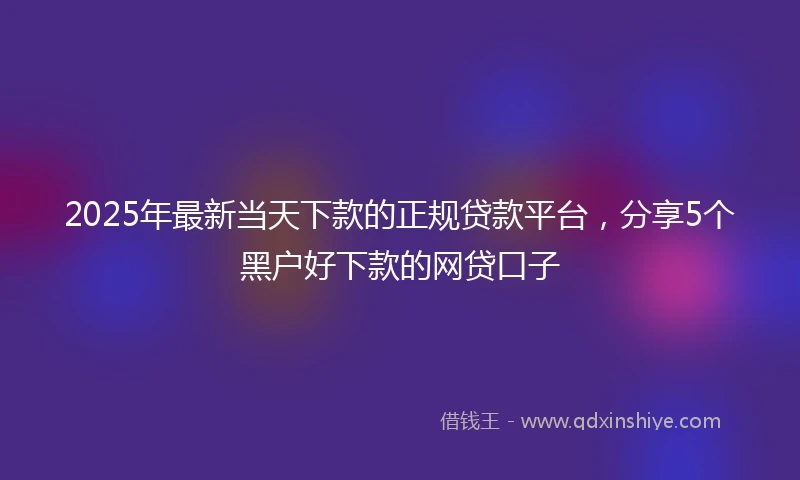 2025年最新当天下款的正规贷款平台,分享5个黑户好下款的网贷口子