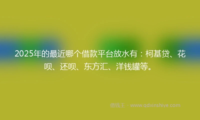 2025年的最近哪个借款平台放水有：柯基贷、花呗、还呗、东方汇、洋钱罐等。