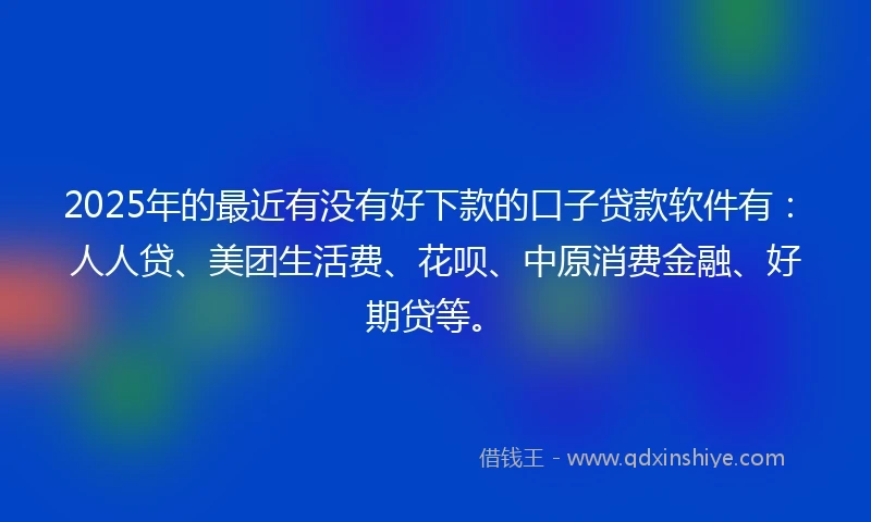 2025年的最近有没有好下款的口子贷款软件有：人人贷、美团生活费、花呗、中原消费金融、好期贷等。