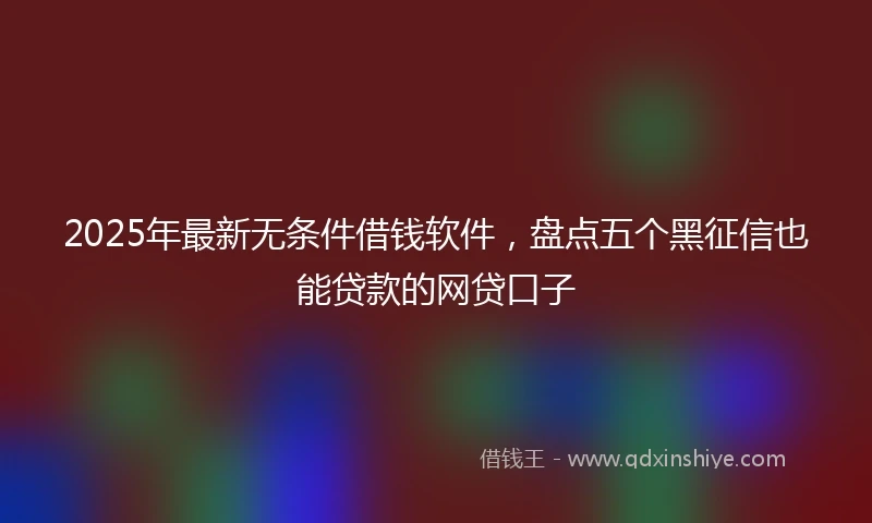 2025年最新无条件借钱软件，盘点五个黑征信也能贷款的网贷口子