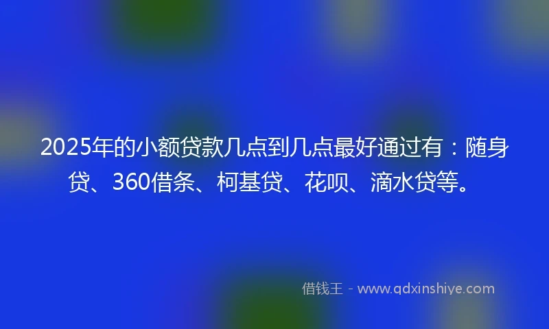 2025年的小额贷款几点到几点最好通过有：随身贷、360借条、柯基贷、花呗、滴水贷等。