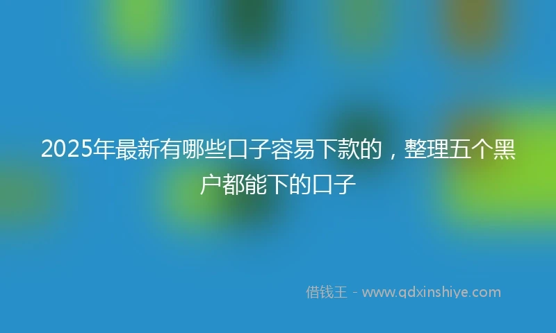 2025年最新有哪些口子容易下款的，整理五个黑户都能下的口子