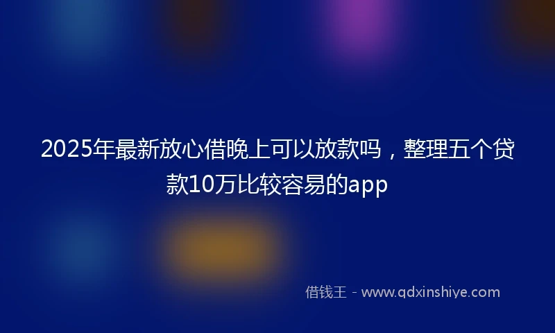 2025年最新放心借晚上可以放款吗，整理五个贷款10万比较容易的app
