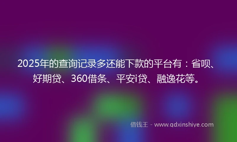 2025年的查询记录多还能下款的平台有：省呗、好期贷、360借条、平安i贷、融逸花等。