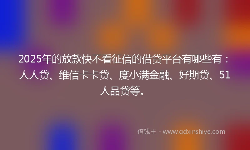 2025年的放款快不看征信的借贷平台有哪些有：人人贷、维信卡卡贷、度小满金融、好期贷、51人品贷等。
