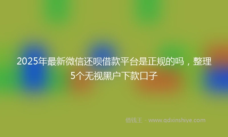 2025年最新微信还呗借款平台是正规的吗，整理5个无视黑户下款口子