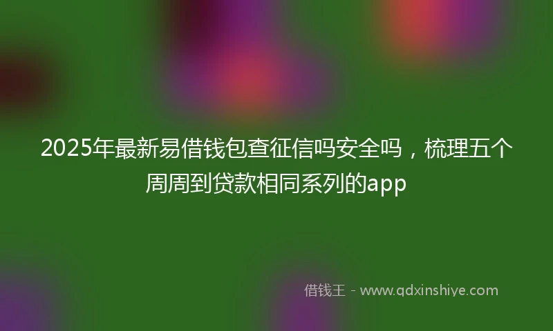 2025年最新易借钱包查征信吗安全吗，梳理五个周周到贷款相同系列的app