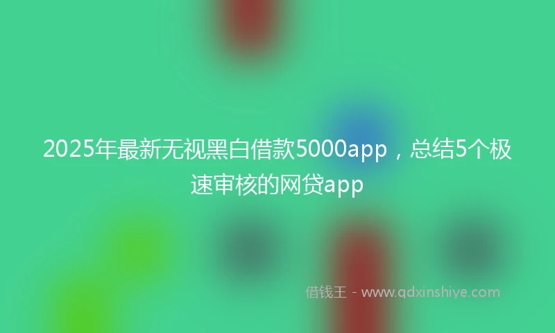 2025年最新无视黑白借款5000app，总结5个极速审核的网贷app