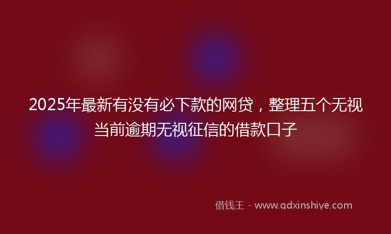 2025年最新有没有必下款的网贷，整理五个无视当前逾期无视征信的借款口子