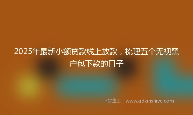 2025年最新小额贷款线上放款，梳理五个无视黑户包下款的口子