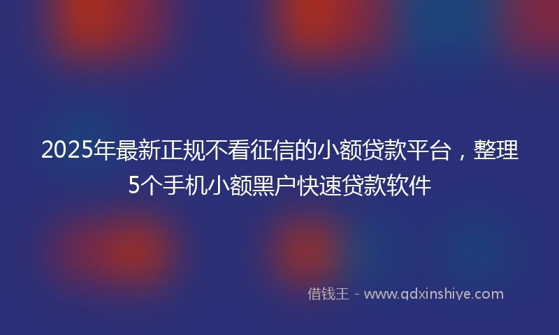 2025年最新正规不看征信的小额贷款平台，整理5个手机小额黑户快速贷款软件
