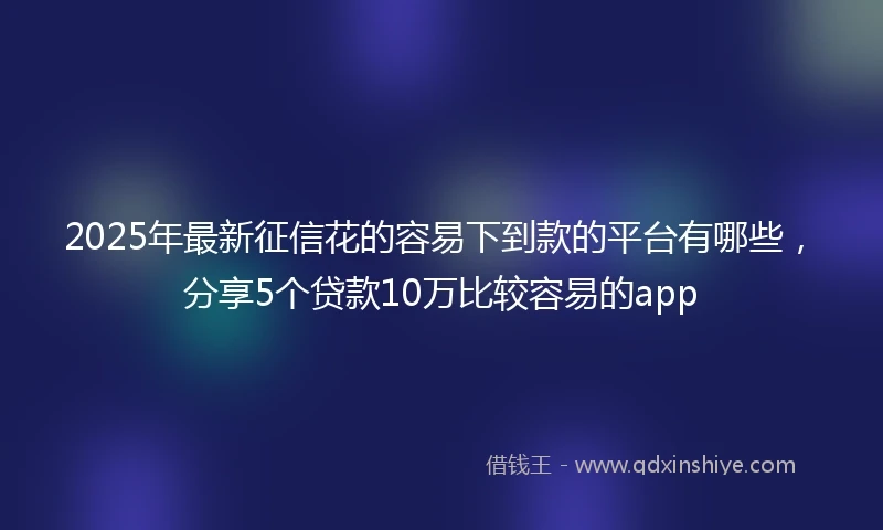 2025年最新征信花的容易下到款的平台有哪些，分享5个贷款10万比较容易的app