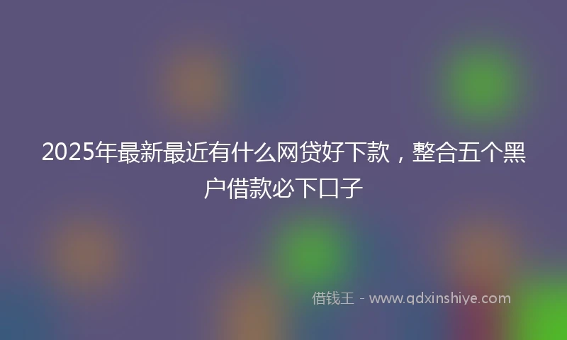 2025年最新最近有什么网贷好下款，整合五个黑户借款必下口子