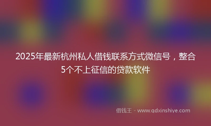 2025年最新杭州私人借钱联系方式微信号，整合5个不上征信的贷款软件