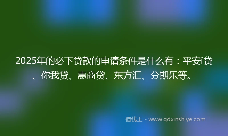 2025年的必下贷款的申请条件是什么有：平安i贷、你我贷、惠商贷、东方汇、分期乐等。