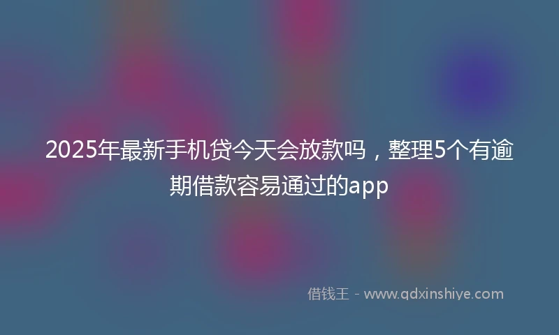 2025年最新手机贷今天会放款吗，整理5个有逾期借款容易通过的app
