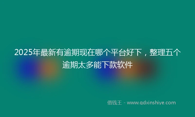 2025年最新有逾期现在哪个平台好下，整理五个逾期太多能下款软件