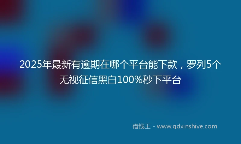 2025年最新有逾期在哪个平台能下款，罗列5个无视征信黑白100%秒下平台