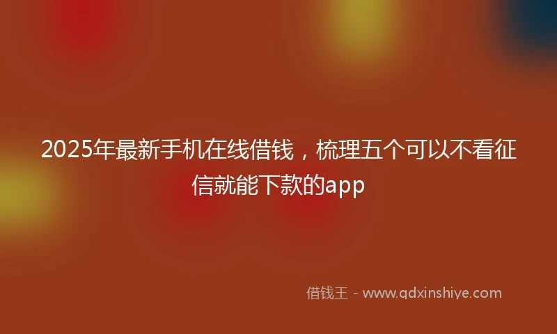 2025年最新手机在线借钱，梳理五个可以不看征信就能下款的app