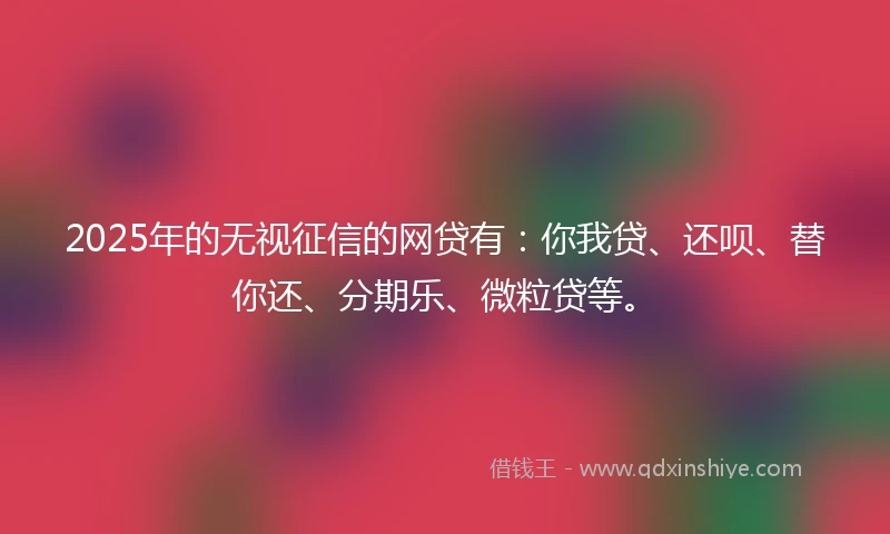 2025年的无视征信的网贷有：你我贷、还呗、替你还、分期乐、微粒贷等。