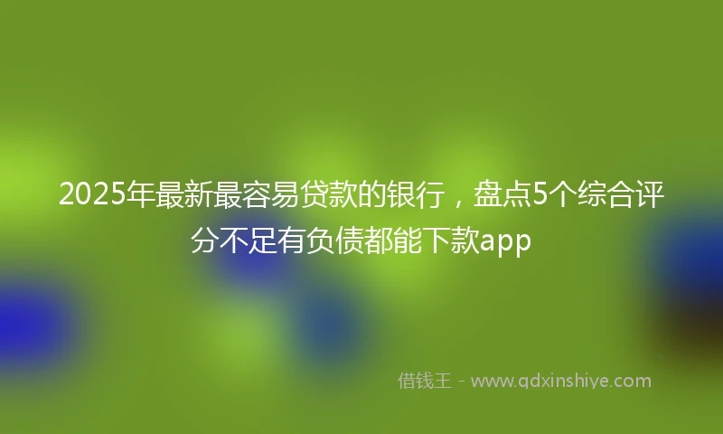 2025年最新最容易贷款的银行，盘点5个综合评分不足有负债都能下款app