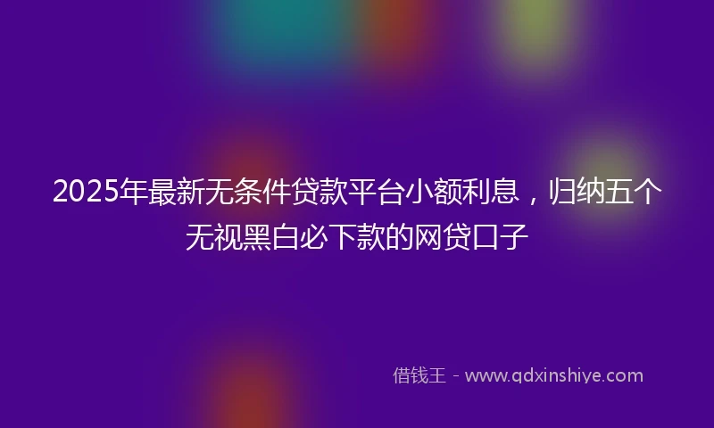 2025年最新无条件贷款平台小额利息，归纳五个无视黑白必下款的网贷口子