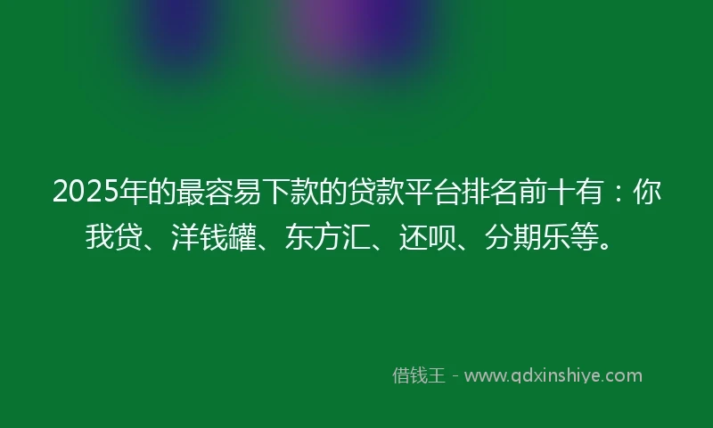 2025年的最容易下款的贷款平台排名前十有：你我贷、洋钱罐、东方汇、还呗、分期乐等。