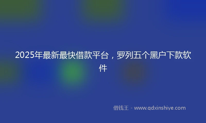 2025年最新最快借款平台，罗列五个黑户下款软件