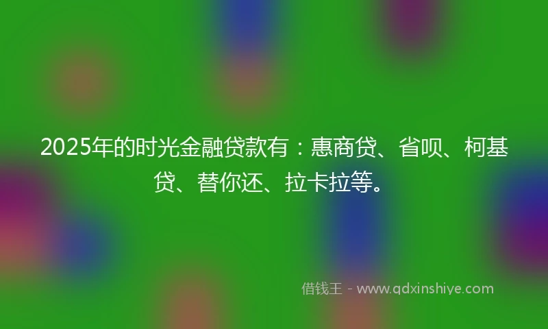 2025年的时光金融贷款有：惠商贷、省呗、柯基贷、替你还、拉卡拉等。