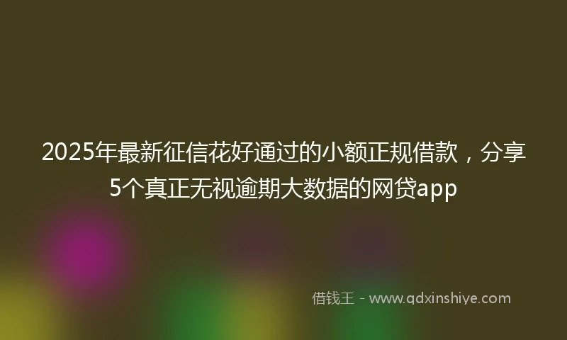 2025年最新征信花好通过的小额正规借款，分享5个真正无视逾期大数据的网贷app