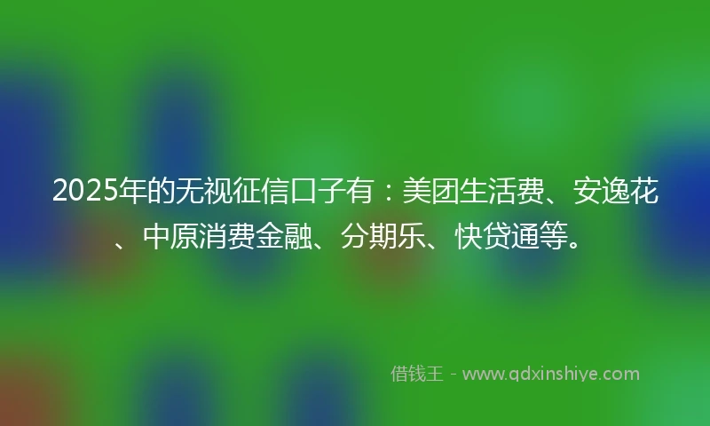 2025年的无视征信口子有：美团生活费、安逸花、中原消费金融、分期乐、快贷通等。