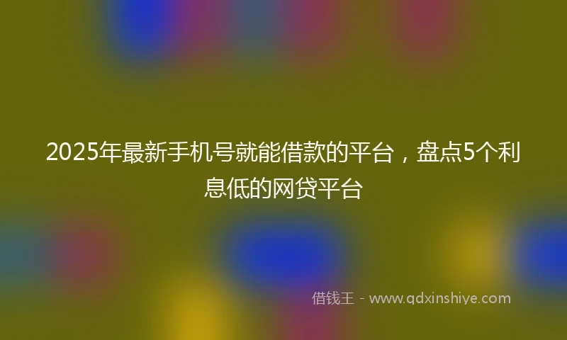 2025年最新手机号就能借款的平台，盘点5个利息低的网贷平台