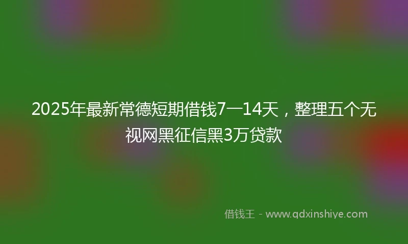 2025年最新常德短期借钱7一14天，整理五个无视网黑征信黑3万贷款