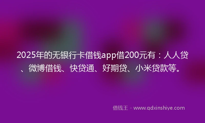 2025年的无银行卡借钱app借200元有：人人贷、微博借钱、快贷通、好期贷、小米贷款等。