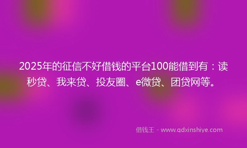 2025年的征信不好借钱的平台100能借到有：读秒贷、我来贷、投友圈、e微贷、团贷网等。