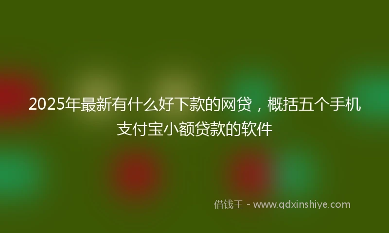 2025年最新有什么好下款的网贷，概括五个手机支付宝小额贷款的软件