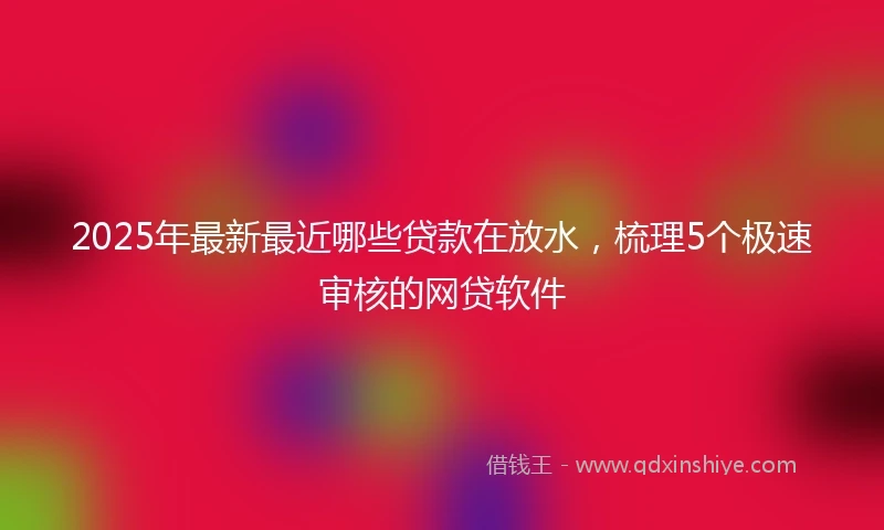 2025年最新最近哪些贷款在放水，梳理5个极速审核的网贷软件