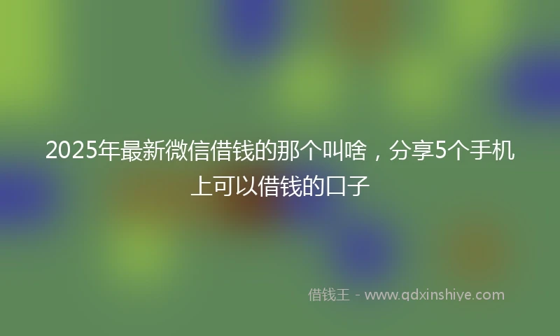 2025年最新微信借钱的那个叫啥，分享5个手机上可以借钱的口子