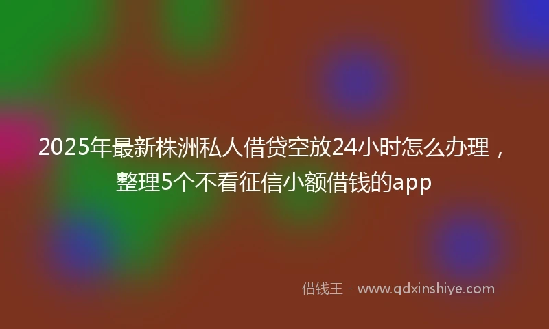 2025年最新株洲私人借贷空放24小时怎么办理，整理5个不看征信小额借钱的app