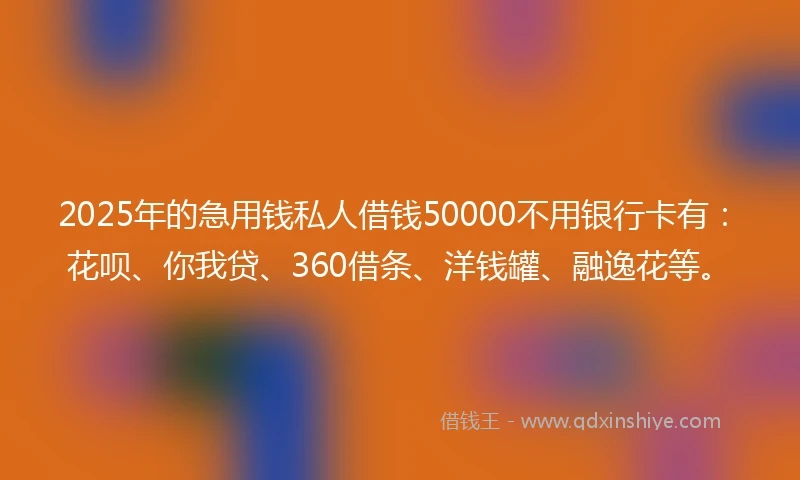 2025年的急用钱私人借钱50000不用银行卡有：花呗、你我贷、360借条、洋钱罐、融逸花等。