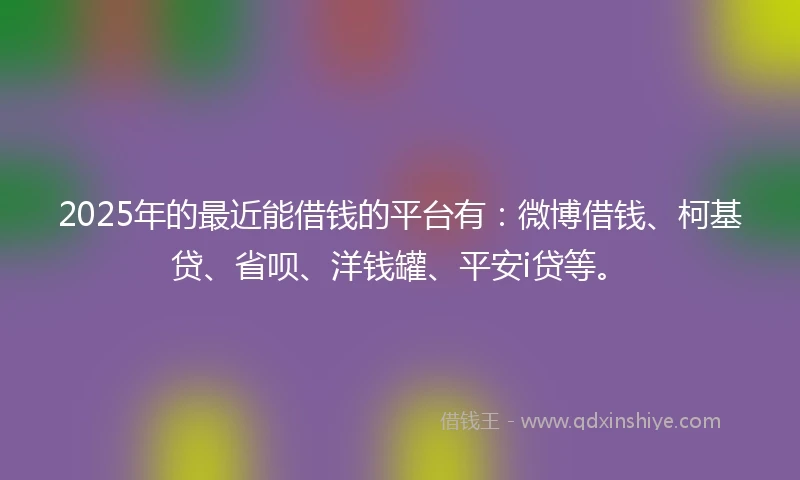 2025年的最近能借钱的平台有：微博借钱、柯基贷、省呗、洋钱罐、平安i贷等。