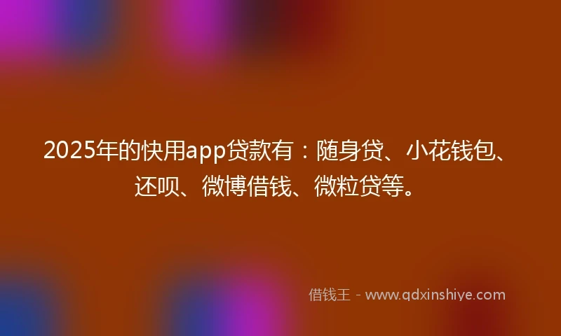 2025年的快用app贷款有：随身贷、小花钱包、还呗、微博借钱、微粒贷等。